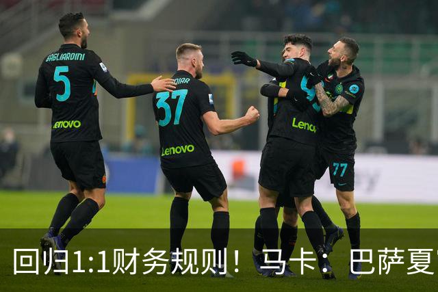 回归1:1财务规则！马卡：巴萨夏窗引援与注册获全面松绑