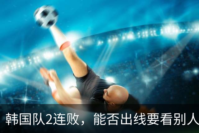 韩国队2连败，能否出线要看别人脸色 主帅洪明甫发布会上被问“球队是否集体食物中毒”